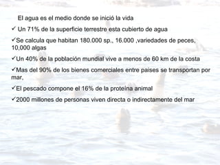 El agua es el medio donde se inició la vida Un 71% de la superficie terrestre esta cubierto de agua Se calcula que habitan 180.000 sp., 16.000 ,variedades de peces, 10,000 algas Un 40% de la población mundial vive a menos de 60 km de la costa Mas del 90% de los bienes comerciales entre paises se transportan por mar, El pescado compone el 16% de la proteína animal 2000 millones de personas viven directa o indirectamente del mar 