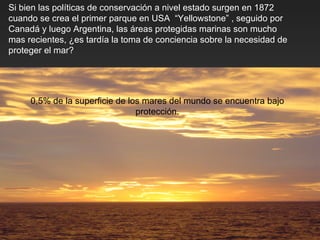 Si bien las políticas de conservación a nivel estado surgen en 1872 cuando se crea el primer parque en USA  “Yellowstone” , seguido por Canadá y luego Argentina, las áreas protegidas marinas son mucho mas recientes,  ¿ es tardía la toma de conciencia sobre la necesidad de proteger el mar? 0,5% de la superficie de los mares del mundo se encuentra bajo protección. 