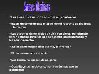 Las áreas marinas son ambientes muy dinámicos Existe un conocimiento relativo menor respecto de las áreas  terrestres  Las especies tienen ciclos de vida complejos, por ejemplo tienen estadios larvarios que se desarrollan en un hábitat y los adultos en otro . Su implementación necesita mayor inversión EI mar es un recurso público Los límites no pueden demarcarse  Constituye un medio de comunicación más que de aislamiento   Areas Marinas 