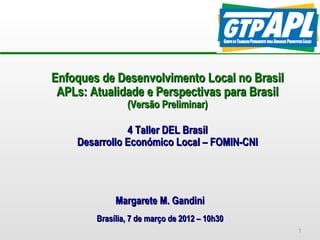 Enfoques de Desenvolvimento Local no Brasil
 APLs: Atualidade e Perspectivas para Brasil
                (Versão Preliminar)

               4 Taller DEL Brasil
    Desarrollo Económico Local – FOMIN-CNI




             Margarete M. Gandini
        Brasília, 7 de março de 2012 – 10h30
                                               1
 