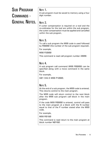SUB PROGRAM      NOTE 1.
                 A sub program must be saved to memory using a four
COMMANDS -       digit number.


GENERAL NOTES.   NOTE 2.
                 If cutter compensation is required on a tool and the
                 co-ordinates for the tool are within the sub program,
                 the cutter compensation must be applied and cancelled
                 within the sub program.


                 NOTE 3.
                 To call a sub program the M98 code is used followed
                 by PØØØØ (the number of the sub program required).
                 For example,
                 M98 P2ØØØ
                 This command is read call program number 2ØØØ.


                 NOTE 4.
                 A sub program call command (M98 PØØØØ) can be
                 specified along with a move command in the same
                 block.
                 For example,
                 GØ1 X42.5 M98 P1ØØØ;


                 NOTE 5.
                 At the end of a sub program, the M99 code is entered.
                 This returns control to the main program.
                 The M99 code will return control to the next block
                 after the M98 sub program call block in the main
                 program.
                 If the code M99 PØØØØ is entered, control will pass
                 to the main program at a block with the N number
                 equal to that of the P number stated after the M99
                 code.
                 For example,
                 M99 PØ16Ø
                 This command is read return to the main program at
                 block number NØ16Ø.




                                                       BASIC PROGRAMMING - 13
 