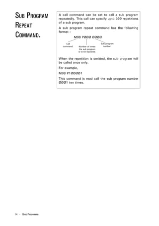 SUB PROGRAM              A call command can be set to call a sub program
                         repeatedly. This call can specify upto 999 repetitions

REPEAT                   of a sub program.
                         A sub program repeat command has the following

COMMAND.
                         format :
                                      M98 PØØØ ØØØØ
                              Call                           Sub program
                           command.      Number of times       number.
                                         the sub program
                                        is to be repeated.


                         When the repetition is omitted, the sub program will
                         be called once only.
                         For example,
                         M98 P1ØØØØ1
                         This command is read call the sub program number
                         ØØØ1 ten times.




14 - BASIC PROGRAMMING
 