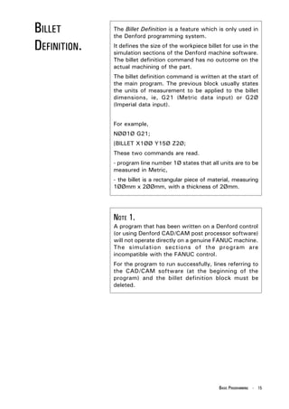 BILLET        The Billet Definition is a feature which is only used in
              the Denford programming system.

DEFINITION.   It defines the size of the workpiece billet for use in the
              simulation sections of the Denford machine software.
              The billet definition command has no outcome on the
              actual machining of the part.
              The billet definition command is written at the start of
              the main program. The previous block usually states
              the units of measurement to be applied to the billet
              dimensions, ie, G21 (Metric data input) or G2Ø
              (Imperial data input).


              For example,
              NØØ1Ø G21;
              [BILLET X1ØØ Y15Ø Z2Ø;
              These two commands are read.
              - program line number 1Ø states that all units are to be
              measured in Metric,
              - the billet is a rectangular piece of material, measuring
              1ØØmm x 2ØØmm, with a thickness of 2Ømm.




              NOTE 1.
              A program that has been written on a Denford control
              (or using Denford CAD/CAM post processor software)
              will not operate directly on a genuine FANUC machine.
              The simulation sections of the program are
              incompatible with the FANUC control.
              For the program to run successfully, lines referring to
              the CAD/CAM software (at the beginning of the
              program) and the billet definition block must be
              deleted.




                                                        BASIC PROGRAMMING - 15
 