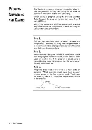 PROGRAM                  The Denford system of program numbering relies on
                         the programmer saving the program to disk or

NUMBERING                computer hard drive at the time of writing.
                         When saving a program using the Denford Desktop

AND SAVING.
                         Tutor keypad, the program number can range from 1
                         to 99999999.
                         Writing the program on an offline system with a qwerty
                         keyboard allows the programmer to save the program
                         using letters and/or numbers.




                         NOTE 1.
                         Sub program numbers must be saved between the
                         ranges ØØØ1 to 9999, ie, using a four digit number. It
                         is recommended that all programs saved have filenames
                         also between these numbers.

                         NOTE 2.
                         Before saving a program to disk or hard drive, check
                         that the program name you wish to use has not been
                         used on another file. If the program is saved using a
                         name identical to an old program file, the old program
                         file will be overwritten.

                         NOTE 3.
                         Programs that need to be used at a later date on
                         genuine FANUC controls must have their program
                         number stated on the first program block. The format
                         for inserting a FANUC compatible program number line
                         is as follows :
                                     O ØØØØ


                          Address code O.        Four digit program number.




16 - BASIC PROGRAMMING
 