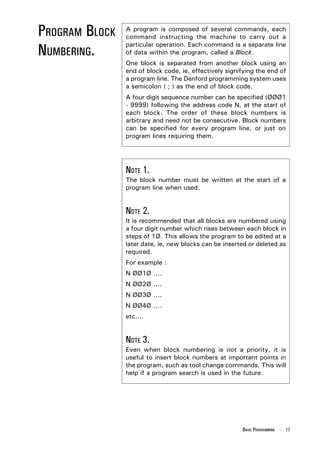 PROGRAM BLOCK   A program is composed of several commands, each
                command instructing the machine to carry out a

NUMBERING.
                particular operation. Each command is a separate line
                of data within the program, called a Block.
                One block is separated from another block using an
                end of block code, ie, effectively signifying the end of
                a program line. The Denford programming system uses
                a semicolon ( ; ) as the end of block code.
                A four digit sequence number can be specified (ØØØ1
                - 9999) following the address code N, at the start of
                each block. The order of these block numbers is
                arbitrary and need not be consecutive. Block numbers
                can be specified for every program line, or just on
                program lines requiring them.




                NOTE 1.
                The block number must be written at the start of a
                program line when used.


                NOTE 2.
                It is recommended that all blocks are numbered using
                a four digit number which rises between each block in
                steps of 1Ø. This allows the program to be edited at a
                later date, ie, new blocks can be inserted or deleted as
                required.
                For example :
                N ØØ1Ø ....
                N ØØ2Ø ....
                N ØØ3Ø ....
                N ØØ4Ø ....
                etc....


                NOTE 3.
                Even when block numbering is not a priority, it is
                useful to insert block numbers at important points in
                the program, such as tool change commands. This will
                help if a program search is used in the future.




                                                        BASIC PROGRAMMING - 17
 