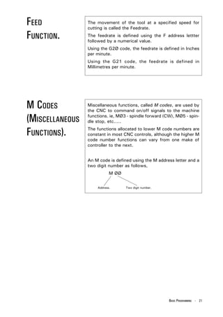 FEED             The movement of the tool at a specified speed for
                 cutting is called the Feedrate.

FUNCTION.        The feedrate is defined using the F address lettter
                 followed by a numerical value.
                 Using the G2Ø code, the feedrate is defined in Inches
                 per minute.
                 Using the G21 code, the feedrate is defined in
                 Millimetres per minute.




M CODES          Miscellaneous functions, called M codes, are used by
                 the CNC to command on/off signals to the machine

(MISCELLANEOUS   functions. ie, MØ3 - spindle forward (CW), MØ5 - spin-
                 dle stop, etc.....

FUNCTIONS).      The functions allocated to lower M code numbers are
                 constant in most CNC controls, although the higher M
                 code number functions can vary from one make of
                 controller to the next.


                 An M code is defined using the M address letter and a
                 two digit number as follows,
                            M ØØ


                     Address.      Two digit number.




                                                        BASIC PROGRAMMING - 21
 