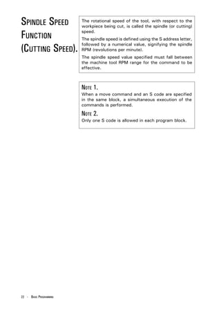 SPINDLE SPEED            The rotational speed of the tool, with respect to the
                         workpiece being cut, is called the spindle (or cutting)

FUNCTION                 speed.
                         The spindle speed is defined using the S address letter,

(CUTTING SPEED).
                         followed by a numerical value, signifying the spindle
                         RPM (revolutions per minute).
                         The spindle speed value specified must fall between
                         the machine tool RPM range for the command to be
                         effective.



                         NOTE 1.
                         When a move command and an S code are specified
                         in the same block, a simultaneous execution of the
                         commands is performed.

                         NOTE 2.
                         Only one S code is allowed in each program block.




22 - BASIC PROGRAMMING
 