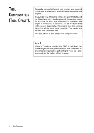 TOOL                     Generally, several different tool profiles are required
                         to machine a workpiece, all of different diameters and

COMPENSATION             lengths.
                         It would be very difficult to write a program that allowed

(TOOL OFFSET).           for this difference in size between all the various tools.
                         To account for this, the difference in diameter and
                         length is measured, in advance, for all the tools that
                         will be used. Essentially, this means that the cutting
                         paths for all the tools now coincide. The values are
                         entered into the offset file.
                         This tool offset is also called tool compensation.




                         NOTE 1.
                         When a T code is read by the CNC, it will load the
                         offset length for that particular tool. The code G41 or
                         G42 (Tool Compensation Left or Right) must be pro-
                         grammed for the radius offset to used.




24 - BASIC PROGRAMMING
 