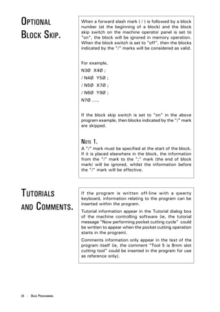 OPTIONAL                 When a forward slash mark ( / ) is followed by a block
                         number (at the beginning of a block) and the block

BLOCK SKIP.              skip switch on the machine operator panel is set to
                         "on", the block will be ignored in memory operation.
                         When the block switch is set to "off", then the blocks
                         indicated by the "/" marks will be considered as valid.


                         For example,
                         N3Ø X4Ø ;
                         / N4Ø Y5Ø ;
                         / N5Ø X7Ø ;
                         / N6Ø Y9Ø ;
                         N7Ø .....


                         If the block skip switch is set to "on" in the above
                         program example, then blocks indicated by the "/" mark
                         are skipped.


                         NOTE 1.
                         A "/" mark must be specified at the start of the block.
                         If it is placed elsewhere in the block, the information
                         from the "/" mark to the ";" mark (the end of block
                         mark) will be ignored, whilst the information before
                         the "/" mark will be effective.




TUTORIALS                If the program is written off-line with a qwerty
                         keyboard, information relating to the program can be

AND COMMENTS.
                         inserted within the program.
                         Tutorial information appear in the Tutorial dialog box
                         of the machine controlling software (ie, the tutorial
                         message "Now performing pocket cutting cycle" could
                         be written to appear when the pocket cutting operation
                         starts in the program).
                         Comments information only appear in the text of the
                         program itself (ie, the comment "Tool 5 is 8mm slot
                         cutting tool" could be inserted in the program for use
                         as reference only).




26 - BASIC PROGRAMMING
 