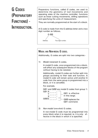 G CODES         Preparatory functions, called G codes, are used to
                determine the geometry of tool movements and

(PREPARATORY    operating state of the machine controller; functions
                such as linear cutting movements, drilling operations
                and specifying the units of measurement.
FUNCTIONS) -    They are normally programmed at the start of a block.

INTRODUCTION.   A G code is made from the G address letter and a two
                digit number as follows,
                            G ØØ


                     Address.       Two digit number.




                MODAL AND NON-MODAL G CODES.
                Additionally, G codes are split into two categories -


                1)   Modal (retained) G codes.
                     A modal G code, once programmed into a block,
                     will affect any subsequent blocks of the program
                     without having to be restated.
                     Additionally, modal G codes are further split into
                     groups according to their task and function. A
                     modal G code will remain active until another G
                     code from the same group is programmed into a
                     block, or it is cancelled.
                     For example,
                     GØ1 and GØØ are modal G codes from group 1:
                     GØ1 X _ _ _ _ ;
                         Y____;        GØ1 is effective
                         X____;        in this range.
                     GØØ Z _ _ _ _ ;   GØØ replaces the
                                       GØ1 command.


                2)   Non-modal (one-shot) G codes.
                     A non-modal G code must be programmed into
                     every block when it is required, ie, it is only ef-
                     fective in the block in which it is specified.




                                                        G CODES - PREPARATORY FUNCTIONS - 27
 