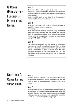 G CODES                                NOTE 1.
                                       Remember there are two types of G code.
(PREPARATORY                           A modal G code is retained in memory - it is effective
                                       until another G code from the same modal group is

FUNCTIONS) -                           commanded.
                                       A non-modal G code is one-shot - it is effective only
                                       within the block in which it is specified.
INTRODUCTION                           NOTE 2.
NOTES.                                 It is not necessary to enter a modal G code in
                                       repetitive blocks within a program.
                                       For example :
                                       If all movements are GØ1 (linear cutting command)
                                       then GØ1 is entered on the first block and omitted
                                       from all subsequent blocks. This G code will remain
                                       active until an interpolation change is commanded
                                       (using GØØ, GØ2 or GØ3).

                                       NOTE 3.
                                       The machine controller has the ability to interpret a
                                       maximum of four G codes in one single block of data.
                                       However, these G codes must be from separate modal
                                       groups. When two or more G codes from the same
                                       group are specified in the same block, the CNC will
                                       only make the last stated G code from that modal group
                                       effective.




NOTES FOR G                            NOTE 1.
                                       G codes marked with an * are set/reactivated as de-
CODES LISTING                          fault values at machine power up and when the ma-
                                       chine is reset or the emergency stop button is acti-

SHOWN RIGHT.
                                       vated.

                                       NOTE 2.
                                       G codes from group Ø are non-modal (they must be
                                       programmed into every program block when required).
                                       All other G codes are modal (they remain active through
                                       subsequent program blocks, until replaced or cancelled
                                       by a G code from their particular group).

28 - G CODES - PREPARATORY FUNCTIONS
 