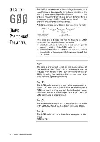 G CODES -                              The GØØ code executes a non cutting movement, at a
                                       rapid feedrate, to a specific co-ordinate position in the




GØØ
                                       working area (operating under absolute                co-
                                       ordinate movement) or when a certain distance from a
                                       previously stated position (under incremental         co-
                                       ordinate movement) is programmed.
                                       A GØØ command is written in the following format:


(RAPID
                                             GØØ X _ _ _ _ Y_ _ _ _ Z _ _ _ _ ;



POSITIONING/
                                       Rapid Positioning/           X, Y and Z
                                        Traverse code.          co-ordinate values.


                                       The axis co-ordinate moves following a GØØ
TRAVERSE).                             command can be programmed as either:
                                       (i) absolute values (relative to a set datum point)
                                           following setting of the G9Ø code, or,
                                       (ii) incremental values (relative to the last stated
                                           co-ordinate in the program) following setting of the
                                           G91 code.



                                       NOTE 1.
                                       The rate of movement is set by the manufacturer of
                                       the machine tool. The rate of movement can be
                                       reduced from 1ØØ% to Ø%, but only in increments of
                                       1Ø%, by using the feed override controls (see spe-
                                       cific machine operating manual).

                                       NOTE 2.
                                       The GØØ code freezes the tool radius compensation,
                                       codes G 41 and G42. If G41 or G42 are active when a
                                       GØØ command is programmed, the tool radius com-
                                       pensation will not function again until a GØ1, GØ2 or
                                       GØ3 command is programmed.

                                       NOTE 3.
                                       The GØØ code is modal and is therefore incompatible
                                       with GØ1, GØ2 and GØ3 codes in the same block.

                                       NOTE 4.
                                       The GØØ code can be written into a program in two
                                       ways:
                                       GØØ or GØ.




30 - G CODES - PREPARATORY FUNCTIONS
 
