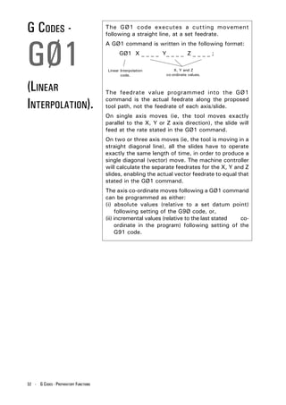 G CODES -                              The GØ1 code executes a cutting movement
                                       following a straight line, at a set feedrate.




GØ1
                                       A GØ1 command is written in the following format:
                                              GØ1 X _ _ _ _ Y_ _ _ _ Z _ _ _ _ ;

                                        Linear Interpolation       X, Y and Z
                                               code.           co-ordinate values.


(LINEAR                                The feedrate value programmed into the GØ1

INTERPOLATION).                        command is the actual feedrate along the proposed
                                       tool path, not the feedrate of each axis/slide.
                                       On single axis moves (ie, the tool moves exactly
                                       parallel to the X, Y or Z axis direction), the slide will
                                       feed at the rate stated in the GØ1 command.
                                       On two or three axis moves (ie, the tool is moving in a
                                       straight diagonal line), all the slides have to operate
                                       exactly the same length of time, in order to produce a
                                       single diagonal (vector) move. The machine controller
                                       will calculate the separate feedrates for the X, Y and Z
                                       slides, enabling the actual vector feedrate to equal that
                                       stated in the GØ1 command.
                                       The axis co-ordinate moves following a GØ1 command
                                       can be programmed as either:
                                       (i) absolute values (relative to a set datum point)
                                            following setting of the G9Ø code, or,
                                       (ii) incremental values (relative to the last stated co-
                                            ordinate in the program) following setting of the
                                            G91 code.




32 - G CODES - PREPARATORY FUNCTIONS
 