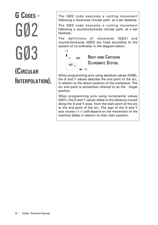 G CODES -                              The GØ2 code executes a cutting movement
                                       following a clockwise circular path, at a set feedrate.



GØ2
                                       The GØ3 code executes a cutting movement
                                       following a counterclockwise circular path, at a set
                                       feedrate.
                                       The definitions of clockwise (GØ2) and
                                       counterclockwise (GØ3) are fixed according to the




GØ3
                                       system of co-ordinates in the diagram below.
                                           +Y

                                                      GØ3        RIGHT HAND CARTESIAN
                                                GØ2              CO-ORDINATE SYSTEM.
(CIRCULAR                                                   +X

                                       When programming arcs using absolute values (G9Ø),

INTERPOLATION).                        the X and Y values describe the end point of the arc,
                                       in relation to the datum position of the workpiece. The
                                       arc end point is sometimes referred to as the target
                                       position.
                                       When programming arcs using incremental values
                                       (G91), the X and Y values relate to the distance moved
                                       along the X and Y axes, from the start point of the arc
                                       to the end point of the arc. The sign of the X and Y
                                       axis moves (+/-) will depend on the movement of the
                                       machine slides in relation to their start position.




34 - G CODES - PREPARATORY FUNCTIONS
 
