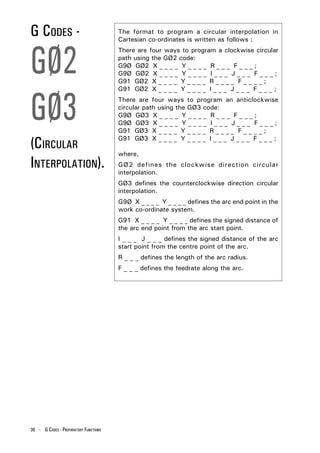 G CODES -                              The format to program a circular interpolation in
                                       Cartesian co-ordinates is written as follows :



GØ2
                                       There are four ways to program a clockwise circular
                                       path using the GØ2 code:
                                       G9Ø GØ2 X _ _ _ _ Y _ _ _ _ R _ _ _ F _ _ _ ;
                                       G9Ø GØ2 X _ _ _ _ Y _ _ _ _ I _ _ _ J _ _ _ F _ _ _ ;
                                       G91 GØ2 X _ _ _ _ Y _ _ _ _ R _ _ _ _ F _ _ _ _ ;




GØ3
                                       G91 GØ2 X _ _ _ _ Y _ _ _ _ I _ _ _ J _ _ _ F _ _ _ ;
                                       There are four ways to program an anticlockwise
                                       circular path using the GØ3 code:
                                       G9Ø GØ3 X _ _ _ _ Y _ _ _ _ R _ _ _ F _ _ _ ;
                                       G9Ø GØ3 X _ _ _ _ Y _ _ _ _ I _ _ _ J _ _ _ F _ _ _ ;
                                       G91 GØ3 X _ _ _ _ Y _ _ _ _ R _ _ _ _ F _ _ _ _ ;

(CIRCULAR                              G91 GØ3 X _ _ _ _ Y _ _ _ _ I _ _ _ J _ _ _ F _ _ _ ;

                                       where,
INTERPOLATION).                        GØ2 defines the clockwise direction circular
                                       interpolation.
                                       GØ3 defines the counterclockwise direction circular
                                       interpolation.
                                       G9Ø X _ _ _ _ Y _ _ _ _ defines the arc end point in the
                                       work co-ordinate system.
                                       G91 X _ _ _ _ Y _ _ _ _ defines the signed distance of
                                       the arc end point from the arc start point.
                                       I _ _ _ J _ _ _ defines the signed distance of the arc
                                       start point from the centre point of the arc.
                                       R _ _ _ defines the length of the arc radius.
                                       F _ _ _ defines the feedrate along the arc.




36 - G CODES - PREPARATORY FUNCTIONS
 