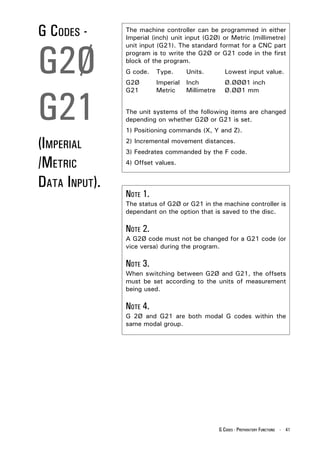 G CODES -      The machine controller can be programmed in either
               Imperial (inch) unit input (G2Ø) or Metric (millimetre)




G2Ø
               unit input (G21). The standard format for a CNC part
               program is to write the G2Ø or G21 code in the first
               block of the program.
               G code.   Type.      Units.         Lowest input value.
               G2Ø       Imperial   Inch           Ø.ØØØ1 inch




G21
               G21       Metric     Millimetre     Ø.ØØ1 mm


               The unit systems of the following items are changed
               depending on whether G2Ø or G21 is set.
               1) Positioning commands (X, Y and Z).

(IMPERIAL      2) Incremental movement distances.
               3) Feedrates commanded by the F code.

/METRIC        4) Offset values.


DATA INPUT).
               NOTE 1.
               The status of G2Ø or G21 in the machine controller is
               dependant on the option that is saved to the disc.

               NOTE 2.
               A G2Ø code must not be changed for a G21 code (or
               vice versa) during the program.

               NOTE 3.
               When switching between G2Ø and G21, the offsets
               must be set according to the units of measurement
               being used.

               NOTE 4.
               G 2Ø and G21 are both modal G codes within the
               same modal group.




                                                 G CODES - PREPARATORY FUNCTIONS - 41
 