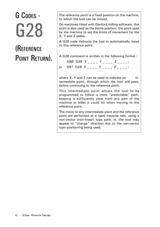 G CODES -                              The reference point is a fixed position on the machine,
                                       to which the tool can be moved.




G28
                                       On machines fitted with Denford milling software, this
                                       point is also used as the Home position, the point used
                                       by the machine to set the limits of movement for the
                                       X, Y and Z slides.
                                       A G28 code instructs the tool to automatically move

(REFERENCE
                                       to this reference point.



POINT RETURN).                         A G28 command is written in the following format :
                                            G9Ø G28 X _ _ _ _ Y _ _ _ _ Z _ _ _ _ ;
                                       or   G91 G28 X _ _ _ _ Y _ _ _ _ Z _ _ _ _ ;


                                       where X, Y and Z can be used to indicate an     in-
                                       termediate point, through which the tool will pass,
                                       before continuing to the reference point.
                                       This intermediate point allows the tool to be
                                       programmed to follow a more "predictable" path,
                                       keeping it sufficiently clear from any part of the
                                       machine or billet it could hit when moving to the
                                       reference point.
                                       The move to any intermediate point and the reference
                                       point are performed at a rapid traverse rate, using a
                                       non-vector (non-linear) type path, ie, the tool may
                                       appear to "change" direction due to the non-vector
                                       type positioning being used.




42 - G CODES - PREPARATORY FUNCTIONS
 