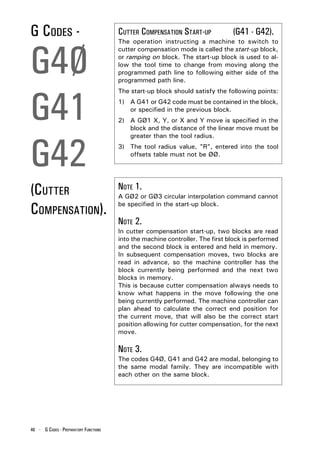 G CODES -                              CUTTER COMPENSATION START-UP            (G41 - G42).



G4Ø
                                       The operation instructing a machine to switch to
                                       cutter compensation mode is called the start-up block,
                                       or ramping on block. The start-up block is used to al-
                                       low the tool time to change from moving along the
                                       programmed path line to following either side of the
                                       programmed path line.




G41
                                       The start-up block should satisfy the following points:
                                       1) A G41 or G42 code must be contained in the block,
                                          or specified in the previous block.
                                       2) A GØ1 X, Y, or X and Y move is specified in the
                                          block and the distance of the linear move must be




G42
                                          greater than the tool radius.
                                       3) The tool radius value, "R", entered into the tool
                                          offsets table must not be ØØ.




(CUTTER                                NOTE 1.
                                       A GØ2 or GØ3 circular interpolation command cannot

COMPENSATION).                         be specified in the start-up block.

                                       NOTE 2.
                                       In cutter compensation start-up, two blocks are read
                                       into the machine controller. The first block is performed
                                       and the second block is entered and held in memory.
                                       In subsequent compensation moves, two blocks are
                                       read in advance, so the machine controller has the
                                       block currently being performed and the next two
                                       blocks in memory.
                                       This is because cutter compensation always needs to
                                       know what happens in the move following the one
                                       being currently performed. The machine controller can
                                       plan ahead to calculate the correct end position for
                                       the current move, that will also be the correct start
                                       position allowing for cutter compensation, for the next
                                       move.

                                       NOTE 3.
                                       The codes G4Ø, G41 and G42 are modal, belonging to
                                       the same modal family. They are incompatible with
                                       each other on the same block.




46 - G CODES - PREPARATORY FUNCTIONS
 