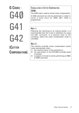 G CODES -        CANCELLATION OF CUTTER COMPENSATION



G4Ø
                 (G4Ø).
                 The G4Ø code is used to cancel cutter compensation.
                 A G4Ø command can only be performed in a block in
                 which a linear move (ie, GØØ, GØ1, G28) is
                 programmed.




G41              NOTE 1.
                 Following the machining of an internal pocket, it is
                 recommended that the Z axis is withdrawn by using



G42
                 the GØ1 command, to a position clear of the
                 workpiece, before the cutter compensation mode is
                 cancelled.


                 NOTE 2.
(CUTTER          The machine controller enters compensation cancel
                 mode automatically when :
                 1) the machine power is first switched on.
COMPENSATION).   2) the reset button on the CRT/MDI controller panel
                    is pressed.
                 3) a program is forced to end by performing an MØ2
                    or M3Ø command.




                                               G CODES - PREPARATORY FUNCTIONS - 47
 