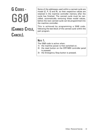 G CODES -        Some of the addresses used within a canned cycle are
                 modal (Z, P, Q and R), so their respective values are




G8Ø
                 retained in the machine controller memory after the
                 cycle has finished. The canned cycle must be can-
                 celled, automatically removing these modal values,
                 before the next canned cycle can be programmed into
                 the machine controller.
                 This is achieved by programming a G8Ø code,
(CANNED CYCLE,   following the last block of the canned cycle within the
                 part program.

CANCEL).
                 NOTE 1.
                 The G8Ø code is active when:
                 1) the machine power is first switched on.
                 2) the reset button on the CRT/MDI controller panel
                    is pressed.
                 3) the Emergency Stop button is pressed.




                                                 G CODES - PREPARATORY FUNCTIONS - 57
 