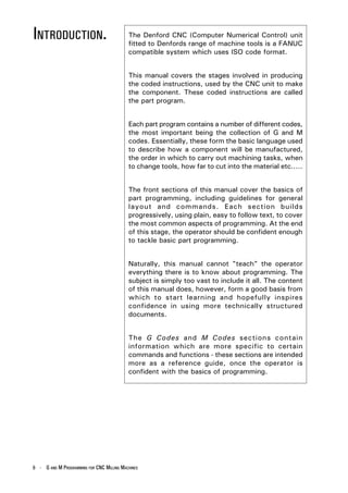 INTRODUCTION.                              The Denford CNC (Computer Numerical Control) unit
                                           fitted to Denfords range of machine tools is a FANUC
                                           compatible system which uses ISO code format.


                                           This manual covers the stages involved in producing
                                           the coded instructions, used by the CNC unit to make
                                           the component. These coded instructions are called
                                           the part program.


                                           Each part program contains a number of different codes,
                                           the most important being the collection of G and M
                                           codes. Essentially, these form the basic language used
                                           to describe how a component will be manufactured,
                                           the order in which to carry out machining tasks, when
                                           to change tools, how far to cut into the material etc.....


                                           The front sections of this manual cover the basics of
                                           part programming, including guidelines for general
                                           layout and commands. Each section builds
                                           progressively, using plain, easy to follow text, to cover
                                           the most common aspects of programming. At the end
                                           of this stage, the operator should be confident enough
                                           to tackle basic part programming.


                                           Naturally, this manual cannot "teach" the operator
                                           everything there is to know about programming. The
                                           subject is simply too vast to include it all. The content
                                           of this manual does, however, form a good basis from
                                           which to start learning and hopefully inspires
                                           confidence in using more technically structured
                                           documents.


                                           The G Codes and M Codes sections contain
                                           information which are more specific to certain
                                           commands and functions - these sections are intended
                                           more as a reference guide, once the operator is
                                           confident with the basics of programming.




6 - G AND M PROGRAMMING FOR CNC MILLING MACHINES
 