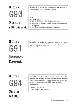 G CODES -        When G9Ø is active, all co-ordinates are relative to
                 the workpiece datum (the zero position).



G9Ø              NOTE 1.
                 The G9Ø code is active when:

(ABSOLUTE        1) the machine power is first switched on.
                 2) the reset button on the CRT/MDI controller panel
                    is pressed.
ZERO COMMAND).   3) the Emergency Stop button is pressed.




G CODES -        When G91 is active, all movement command values




G91
                 are distance moved (including the +/- sign) from last
                 known programmed position.




(INCREMENTAL
COMMAND).


G CODES -        When G94 is active, all feedrates stated within the




G94
                 program are defined in either millimetres per minute
                 when operating in G21 Metric Mode, or inches per
                 minute when operating in G2Ø Imperial Mode.
                 For example:
                 (G2Ø) F6 = 6 in/min.
                 (G21) F15Ø = 15Ø mm/min.
(FEED PER
MINUTE).
                                               G CODES - PREPARATORY FUNCTIONS - 67
 