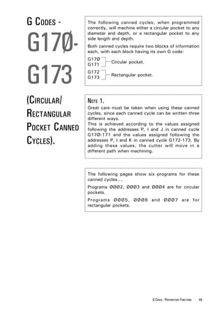 G CODES -       The following canned cycles, when programmed
                correctly, will machine either a circular pocket to any



G17Ø-
                diameter and depth, or a rectangular pocket to any
                side length and depth.
                Both canned cycles require two blocks of information
                each, with each block having its own G code:
                G17Ø




G173
                           Circular pocket.
                G171
                G172
                           Rectangular pocket.
                G173




(CIRCULAR/      NOTE 1.
                Great care must be taken when using these canned
RECTANGULAR     cycles, since each canned cycle can be written three
                different ways.

POCKET CANNED   This is achieved according to the values assigned
                following the addresses P, I and J in canned cycle
                G17Ø-171 and the values assigned following the
CYCLES).        addresses P, I and K in canned cycle G172-173. By
                adding these values, the cutter will move in a
                different path when machining.




                The following pages show six programs for these
                canned cycles....
                Programs ØØØ2, ØØØ3 and ØØØ4 are for circular
                pockets.
                Programs ØØØ5, ØØØ6 and ØØØ7 are for
                rectangular pockets.




                                               G CODES - PREPARATORY FUNCTIONS - 69
 