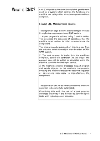 WHAT IS CNC?   CNC (Computer Numerical Control) is the general term
               used for a system which controls the functions of a
               machine tool using coded instructions processed by a
               computer.


               EXAMPLE CNC MANUFACTURING PROCESS.

               The diagram on page 8 shows the main stages involved
               in producing a component on a CNC system.
               1) A part program is written, using G and M codes.
               This describes the sequence of operations that the
               machine must perform in order to manufacture the
               component.
               This program can be produced off-line, ie, away from
               the machine, either manually or with the aid of a CAD/
               CAM system.
               2) The part program is loaded into the machines
               computer, called the controller. At this stage, the
               program can still be edited or simulated using the
               machine controller keypad/input device.
               3) The machine controller processes the part program
               and sends signals to the machine components
               directing the machine through the required sequence
               of operations necessary to manufacture the
               component.




               The application of CNC to a manual machine allows its
               operation to become fully automated.
               Combining this with the use of a part program
               enhances the ability of the machine to perform repeat
               tasks with high degrees of accuracy.




                                     G AND M PROGRAMMING FOR CNC MILLING MACHINES - 7
 