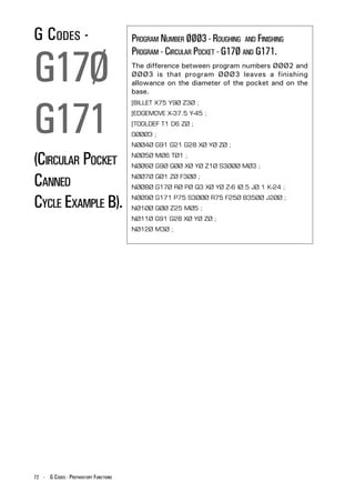 G CODES -                              PROGRAM NUMBER ØØØ3 - ROUGHING AND FINISHING


G17Ø
                                       PROGRAM - CIRCULAR POCKET - G17Ø AND G171.
                                       The difference between program numbers ØØØ2 and
                                       ØØØ3 is that program ØØØ3 leaves a finishing
                                       allowance on the diameter of the pocket and on the
                                       base.




G171
                                       [BILLET X75 Y9Ø Z3Ø ;
                                       [EDGEMOVE X-37.5 Y-45 ;
                                       [TOOLDEF T1 D6 ZØ ;
                                       OØØØ3 ;
                                       NØØ4Ø G91 G21 G28 XØ YØ ZØ ;

(CIRCULAR POCKET                       NØØ5Ø MØ6 TØ1 ;
                                       NØØ6Ø G9Ø GØØ XØ YØ Z1Ø S3ØØØ MØ3 ;


CANNED                                 NØØ7Ø GØ1 ZØ F3ØØ ;
                                       NØØ8Ø G17Ø RØ PØ Q3 XØ YØ Z-6 IØ.5 JØ.1 K-24 ;


CYCLE EXAMPLE B).                      NØØ9Ø G171 P75 S3ØØØ R75 F25Ø B35ØØ J2ØØ ;
                                       NØ1ØØ GØØ Z25 MØ5 ;
                                       NØ11Ø G91 G28 XØ YØ ZØ ;
                                       NØ12Ø M3Ø ;




72 - G CODES - PREPARATORY FUNCTIONS
 