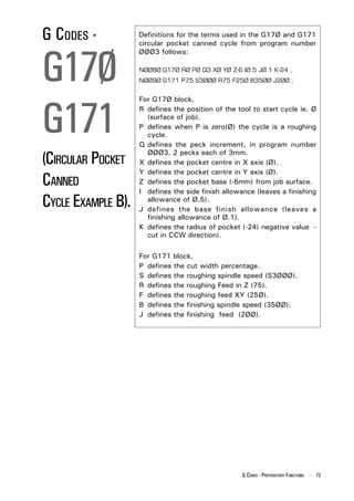 G CODES -           Definitions for the terms used in the G17Ø and G171
                    circular pocket canned cycle from program number



G17Ø
                    ØØØ3 follows:

                    NØØ8Ø G17Ø RØ PØ Q3 XØ YØ Z-6 IØ.5 JØ.1 K-24 ;
                    NØØ9Ø G171 P75 S3ØØØ R75 F25Ø B35ØØ J2ØØ ;




G171
                    For G17Ø block,
                    R defines the position of the tool to start cycle ie. Ø
                      (surface of job).
                    P defines when P is zero(Ø) the cycle is a roughing
                      cycle.
                    Q defines the peck increment, in program number

(CIRCULAR POCKET
                      ØØØ3, 2 pecks each of 3mm.
                    X defines the pocket centre in X axis (Ø).
                    Y defines the pocket centre in Y axis (Ø).
CANNED              Z defines the pocket base (-6mm) from job surface.
                    I defines the side finish allowance (leaves a finishing
CYCLE EXAMPLE B).     allowance of Ø.5).
                    J defines the base finish allowance (leaves a
                      finishing allowance of Ø.1).
                    K defines the radius of pocket (-24) negative value -
                      cut in CCW direction).

                    For G171 block,
                    P defines the cut width percentage.
                    S defines the roughing spindle speed (S3ØØØ).
                    R defines the roughing Feed in Z (75).
                    F defines the roughing feed XY (25Ø).
                    B defines the finishing spindle speed (35ØØ).
                    J defines the finishing feed (2ØØ).




                                                   G CODES - PREPARATORY FUNCTIONS - 73
 