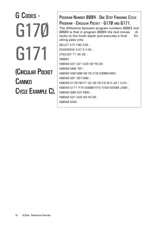 G CODES -                              PROGRAM NUMBER ØØØ4 - ONE STEP FINISHING CYCLE


G17Ø
                                       PROGRAM - CIRCULAR POCKET - G17Ø AND G171.
                                       The difference between program numbers ØØØ3 and
                                       ØØØ4 is that in program ØØØ4 the tool moves      di-
                                       rectly to the finish depth and executes a final fin-
                                       ishing pass only.




G171
                                       [BILLET X75 Y9Ø Z3Ø ;
                                       [EDGEMOVE X-37.5 Y-45 ;
                                       [TOOLDEF T1 D6 ZØ ;
                                       OØØØ4 ;
                                       NØØ4Ø G91 G21 G28 XØ YØ ZØ ;


(CIRCULAR POCKET
                                       NØØ4Ø MØ6 TØ1 ;
                                       NØØ4Ø G9Ø GØØ XØ YØ Z1Ø S3ØØØ MØ3 ;


CANNED
                                       NØØ4Ø GØ1 ZØ F3ØØ ;
                                       NØØ4Ø G17Ø RØ P1 Q3 XØ YØ Z-6 IØ.5 JØ.1 K-24 ;


CYCLE EXAMPLE C).
                                       NØØ4Ø G171 P75 S3ØØØ R75 F25Ø B35ØØ J2ØØ ;
                                       NØØ4Ø GØØ Z25 MØ5 ;
                                       NØØ4Ø G91 G28 XØ YØ ZØ ;
                                       NØØ4Ø M3Ø ;




74 - G CODES - PREPARATORY FUNCTIONS
 