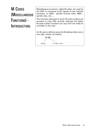M CODES          Miscellaneous functions, called M codes, are used by
                 the CNC to command on/off signals to the machine

(MISCELLANEOUS   functions. ie, MØ3 - spindle forward (CW), MØ5 -
                 spindle stop, etc.....

FUNCTIONS) -     The functions allocated to lower M code numbers are
                 constant in most CNC controls, although the higher
                 M code number functions can vary from one make of
INTRODUCTION.    controller to the next.


                 An M code is defined using the M address letter and a
                 two digit number as follows,
                            M ØØ


                     Address.      Two digit number.




                                                   M CODES - MISCELLANEOUS FUNCTIONS - 83
 