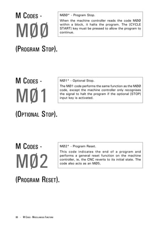 M CODES -                                MØØ* - Program Stop.




MØØ
                                         When the machine controller reads the code MØØ
                                         within a block, it halts the program. The [CYCLE
                                         START] key must be pressed to allow the program to
                                         continue.




(PROGRAM STOP).


M CODES -                                MØ1* - Optional Stop.




MØ1
                                         The MØ1 code performs the same function as the MØØ
                                         code, except the machine controller only recognises
                                         the signal to halt the program if the optional [STOP]
                                         input key is activated.




(OPTIONAL STOP).


M CODES -                                MØ2* - Program Reset.




MØ2
                                         This code indicates the end of a program and
                                         performs a general reset function on the machine
                                         controller, ie, the CNC reverts to its initial state. The
                                         code also acts as an MØ5.




(PROGRAM RESET).



86 - M CODES - MISCELLANEOUS FUNCTIONS
 
