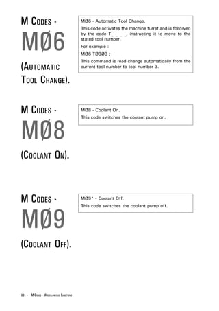 M CODES -                                MØ6 - Automatic Tool Change.




MØ6
                                         This code activates the machine turret and is followed
                                         by the code T_ _ _ _, instructing it to move to the
                                         stated tool number.
                                         For example :
                                         MØ6 TØ3Ø3 ;
                                         This command is read change automatically from the
(AUTOMATIC                               current tool number to tool number 3.


TOOL CHANGE).

M CODES -                                MØ8 - Coolant On.




MØ8
                                         This code switches the coolant pump on.




(COOLANT ON).


M CODES -                                MØ9* - Coolant Off.




MØ9
                                         This code switches the coolant pump off.




(COOLANT OFF).



88 - M CODES - MISCELLANEOUS FUNCTIONS
 