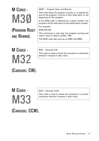 M CODES -        M3Ø* - Program Stop and Rewind.
                 This code stops the program running, ie, it signals the



M3Ø
                 end of the program. Control is then reset back to the
                 beginning of this program.
                 If the M3Ø code is followed by a block number, the
                 program will be reset back to the stated block number.
                 For example :

(PROGRAM RESET   M3Ø PØ14Ø ;
                 This command is read stop the program running and
AND REWIND).     reset it back to block number 18Ø.
                 The M3Ø code also acts as an MØ5 and MØ9.




M CODES -        M32 - Carousel CW.




M32
                 This code is used to rotate the carousel in a clockwise
                 direction (viewed in plan view).




(CAROUSEL CW).


M CODES -        M33 - Carousel CCW.




M33
                 This code is used to rotate the carousel in a counter
                 clockwise direction (viewed in plan view).




(CAROUSEL CCW).



                                               M CODES - MISCELLANEOUS FUNCTIONS - 93
 