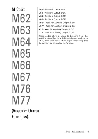 M CODES -       M62 - Auxiliary Output 1 On.




M62
                M63 - Auxiliary Output 2 On.
                M64 - Auxiliary Output 1 Off.
                M65 - Auxiliary Output 2 Off.
                M66* - Wait for Auxiliary Output 1 On.




M63
                M67* - Wait for Auxiliary Output 2 On.
                M76 - Wait for Auxiliary Output 1 Off.
                M77 - Wait for Auxiliary Output 2 Off.




M64
                These codes allow a signal to be sent from the
                machine controller to a different device, such as a
                robot, then wait for a return signal instructing that
                the device has completed its function.




M65
M66
M67
M76
M77
(AUXILIARY OUTPUT
FUNCTIONS).

                                               M CODES - MISCELLANEOUS FUNCTIONS - 95
 