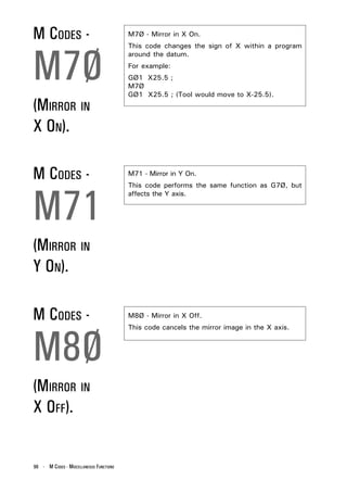 M CODES -                                M7Ø - Mirror in X On.




M7Ø
                                         This code changes the sign of X within a program
                                         around the datum.
                                         For example:
                                         GØ1 X25.5 ;
                                         M7Ø
                                         GØ1 X25.5 ; (Tool would move to X-25.5).
(MIRROR IN
X ON).

M CODES -                                M71 - Mirror in Y On.




M71
                                         This code performs the same function as G7Ø, but
                                         affects the Y axis.




(MIRROR IN
Y ON).

M CODES -                                M8Ø - Mirror in X Off.




M8Ø
                                         This code cancels the mirror image in the X axis.




(MIRROR IN
X OFF).


96 - M CODES - MISCELLANEOUS FUNCTIONS
 