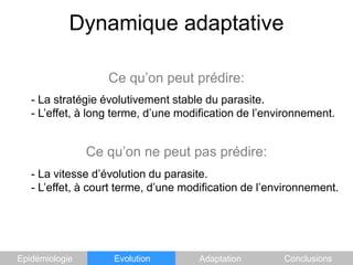 Dynamique adaptativeCe qu’on peut prédire:	- La stratégie évolutivement stable du parasite.	- L’effet, à long terme, d’une modification de l’environnement.Ce qu’on ne peut pas prédire:	- La vitesse d’évolution du parasite.	- L’effet, à court terme, d’une modification de l’environnement.EpidémiologieEvolutionAdaptationConclusions