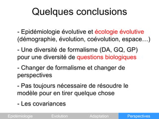 Quelques conclusions Epidémiologie évolutive et écologie évolutive(démographie, évolution, coévolution, espace…)- Une diversité de formalisme (DA, GQ, GP) pour une diversité de questions biologiques- Changer de formalisme et changer de perspectives- Pas toujours nécessaire de résoudre le modèle pour en tirer quelque chose- Les covariancesEpidémiologieEvolutionAdaptationPerspectives