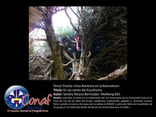 Tercer Puesto «Una Aventura en la Naturaleza»
Titulo: En las ramas del Escultismo.
Autor: Sandra Tatiana Bermúdez- Mafeking 601.
Reseña: esta foto la tome en la celebración del 1er aniversario de la Comunidad Zulú en la
finca de uno de los jefes del Grupo; estábamos molestando, jugando y tomando muchas
fotos cuando en esas se me paso por la cabeza el CONAF y salió esta foto con la pañoleta de
mi grupo en un árbol que desde donde yo me encontraba veía increíble....
 