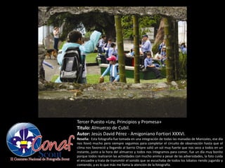 Tercer Puesto «Ley, Principios y Promesa»
Titulo: Almuerzo de Cubil.
Autor: Jesús David Pérez - Amigoniano Fortiori XXXVI.
Reseña: Esta fotografía fue tomada en una integración de todas las manadas de Manizales, ese día
nos llovió mucho pero siempre seguimos para completar el circuito de observación hasta que el
clima nos favoreció y llegando al barrio Chipre salió un sol muy fuerte que nos seco a todos en un
instante, justo a la hora del almuerzo y todos nos integramos para comer, fue un día muy bonito
porque todos realizaron las actividades con mucho animo a pesar de las adversidades, la foto cuida
el encuadre y trata de transmitir el sonido que se escuchaba de todos los lobatos riendo jugando y
comiendo, y es lo que más me llama la atención de la fotografía.
 