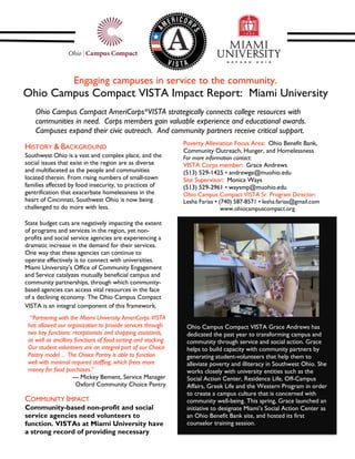 Engaging campuses in service to the community.
Ohio Campus Compact VISTA Impact Report: Miami University
                                                                 
    Ohio Campus Compact AmeriCorps*VISTA strategically connects college resources with
    communities in need. Corps members gain valuable experience and educational awards.
    Campuses expand their civic outreach. And community partners receive critical support.
                                                                    Poverty Alleviation Focus Area: Ohio Benefit Bank,
HISTORY & BACKGROUND                                                Community Outreach, Hunger, and Homelessness
Southwest Ohio is a vast and complex place, and the                 For more information contact:
social issues that exist in the region are as diverse               VISTA Corps member: Grace Andrews
and multifaceted as the people and communities                      (513) 529-1425 • andrewge@muohio.edu
located therein. From rising numbers of small-town                  Site Supervisor: Monica Ways
families affected by food insecurity, to practices of               (513) 529-2961 • waysmp@muohio.edu
gentrification that exacerbate homelessness in the                  Ohio Campus Compact VISTA Sr. Program Director:
heart of Cincinnati, Southwest Ohio is now being                    Lesha Farias • (740) 587-8571 • lesha.farias@gmail.com
challenged to do more with less.                                                    www.ohiocampuscompact.org
                                                                     
State budget cuts are negatively impacting the extent
of programs and services in the region, yet non-
profits and social service agencies are experiencing a
dramatic increase in the demand for their services.
One way that these agencies can continue to
operate effectively is to connect with universities.
Miami University’s Office of Community Engagement                                                                             
and Service catalyzes mutually beneficial campus and
community partnerships, through which community-
based agencies can access vital resources in the face
of a declining economy. The Ohio Campus Compact
VISTA is an integral component of this framework.
  “Partnering with the Miami University AmeriCorps VISTA
 has allowed our organization to provide services through               Ohio Campus Compact VISTA Grace Andrews has
 two key functions: receptionists and shopping assistants,              dedicated the past year to transforming campus and
 as well as ancillary functions of food sorting and stocking.           community through service and social action. Grace
 Our student volunteers are an integral part of our Choice              helps to build capacity with community partners by
 Pantry model… The Choice Pantry is able to function                    generating student-volunteers that help them to
 well with minimal required staffing, which frees more                  alleviate poverty and illiteracy in Southwest Ohio. She
 money for food purchases.”                                             works closely with university entities such as the
                     --- Mickey Bement, Service Manager                 Social Action Center, Residence Life, Off-Campus
                       Oxford Community Choice Pantry                   Affairs, Greek Life and the Western Program in order
                                                                        to create a campus culture that is concerned with
COMMUNITY IMPACT                                                        community well-being. This spring, Grace launched an
Community-based non-profit and social                                   initiative to designate Miami’s Social Action Center as
service agencies need volunteers to                                     an Ohio Benefit Bank site, and hosted its first
function. VISTAs at Miami University have                               counselor training session.
a strong record of providing necessary
 