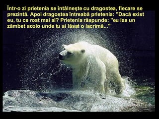 Într-o zi prietenia se întâlneşte cu dragostea, fiecare se prezintă. Apoi dragostea întreabă prietenia: "Dacă exist eu, tu ce rost mai ai? Prietenia răspunde: "eu las un zâmbet acolo unde tu ai lăsat o lacrimă..."   