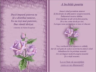 Dacă împarţi puterea ta Şi o distribui tuturor, Tu nu ieşi mai puternic, Dar rămâi divizat.  (Antoine de Saint-Exupéry) A închide poarta Atunci când permitem tuturor Şi fiecăruia să aibă putere asupra noastră, Înlăuntrul nostru slăbim.  Este înţelept să ştii să închizi poarta, De a nu conta decât pe noi. Lorsque nous permettons à tous et chacun Nu e vorba de a ne separa ce ceilalţi, dar de a fi gata de a face acest lucru atunci când  Atitudinea lor în privinţa noastră Are un impact nedorit asupra noastră Şi a vieţii noastre. La ce bun să acceptăm ceea ce ne dăunează? 