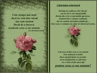 Vom câştiga mai mult dacă ne vom lăsa văzuţi Aşa cum suntem Decât de a încerca  să părem ceea ce nu suntem. (La Rochefoucauld) Dorinţa de a plăcea celor din jur  este în noi o sete inepuizabilă. Dorim din ce în ce mai multă apreciere,  Suntem într-o căutare continuă, dar nu suntem niciodată satisfăcuţi… Căci ceea ce căutam este chiar în interiorul nostru. A încerca să fim ceea ce nu suntem  Este epuizant şi inutil. Doar autenticitatea ne permite  să ne desfăşurăm cu adevărat. La ce bun să fim apreciaţi pentru ceea ce nu suntem? Libertatea interioară 