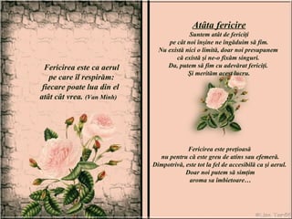 Fericirea este ca aerul pe care îl respirăm:  fiecare poate lua din el  atât cât vrea.  (Van Minh)  Atâta fericire Suntem atât de fericiţi pe cât noi înşine ne îngăduim să fim.  Nu există nici o limită, doar noi presupunem  că există şi ne-o fixăm singuri.  Da, putem să fim cu adevărat fericiţi.  Şi merităm acest lucru. Fericirea este preţioasă  nu pentru că este greu de atins sau efemeră. Dimpotrivă, este tot la fel de accesibilă ca şi aerul.  Doar noi putem să simţim aroma sa îmbietoare… 