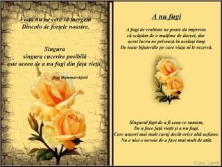 Viaţa nu ne cere să mergem Dincolo de forţele noastre. Singura  singura cucerire posibilă  este aceea de a nu fugi din faţa vieţii.  Dag Hammarskjold A nu fugi A fugi de realitate ne poate da impresia  că scăpăm de o mulţime de dureri, dar  acest lucru ne privează în acelaşi timp De toate bijuteriile pe care viaţa ni le rezervă. Singurul fapt de a fi ceea ce suntem, De a face faţă vieţii şi a nu fugi, Cere uneori mai mult curaj decât orice altă acţiune. Nu e nici o nevoie de a face mai mult de atât. 