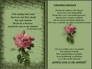 Vom câştiga mai mult dacă ne vom lăsa văzuţi Aşa cum suntem Decât de a încerca  să părem ceea ce nu suntem. (La Rochefoucauld) Dorinţa de a plăcea celor din jur  este în noi o sete inepuizabilă. Dorim din ce în ce mai multă apreciere,  Suntem într-o căutare continuă, dar nu suntem niciodată satisfăcuţi… Căci ceea ce căutam este chiar în interiorul nostru. A încerca să fim ceea ce nu suntem  Este epuizant şi inutil. Doar autenticitatea ne permite  să ne desfăşurăm cu adevărat. La ce bun să fim apreciaţi pentru ceea ce nu suntem? Libertatea interioară 