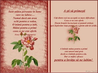 ) Sunt atâtea persoane în lume care ne iubesc… Numai dacă am avea ochi pentru a vedea, O inimă pentru a iubi, Mâini pentru a primi  ceea ce ne este oferit. (Lucy Maud Montgomery) A şti să primeşti Câţi dintre noi nu acceptă cu mare dificultate Ceea ce ne este oferit.  Ţinem braţele încrucişate şi pumnii strânşi,  apoi deplorăm viaţa pentru că o găsim atât de aridă… A întinde mâna pentru a primi  este uneori mai greu decât a o întinde pentru a da.  Dar ce mijloc eficace  pentru a învăţa să ne iubim!  