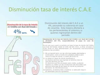 Disminución tasa de interés C.A.EDisminución del interés del C.A.E a un 4%, pausando su cobranza en caso de cesantía.  Esta mejora afectaría a los pertenecientes al sistema y a quienes ingresarían dentro del periodo.